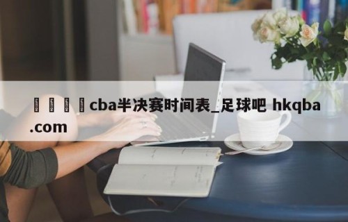 🍢cba半决赛时间表_足球吧 hkqba.com