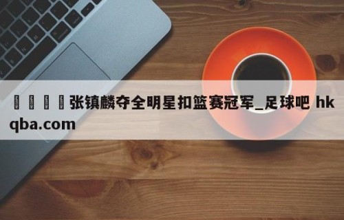 🍢张镇麟夺全明星扣篮赛冠军_足球吧 hkqba.com