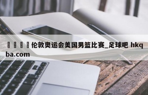 🍢伦敦奥运会美国男篮比赛_足球吧 hkqba.com