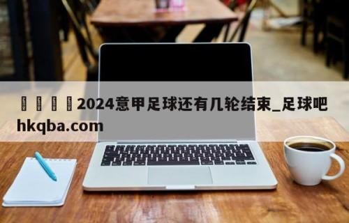 🍢2024意甲足球还有几轮结束_足球吧 hkqba.com