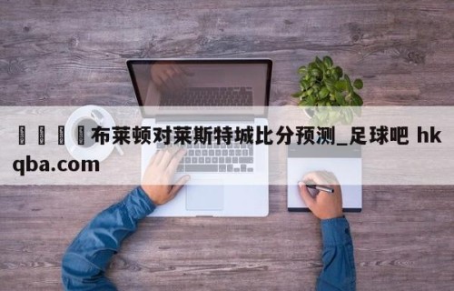 🍢布莱顿对莱斯特城比分预测_足球吧 hkqba.com