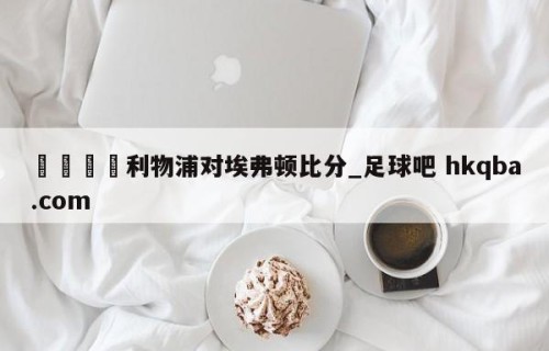 🍢利物浦对埃弗顿比分_足球吧 hkqba.com