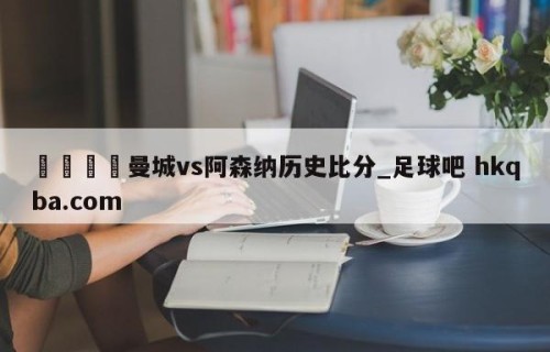 🍢曼城vs阿森纳历史比分_足球吧 hkqba.com