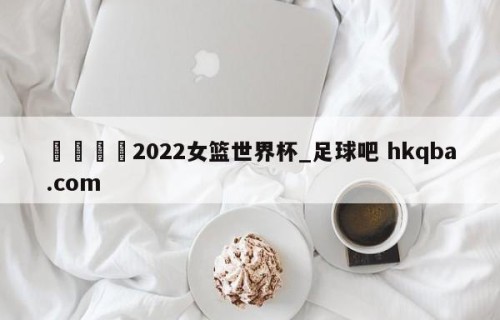 🍢2022女篮世界杯_足球吧 hkqba.com
