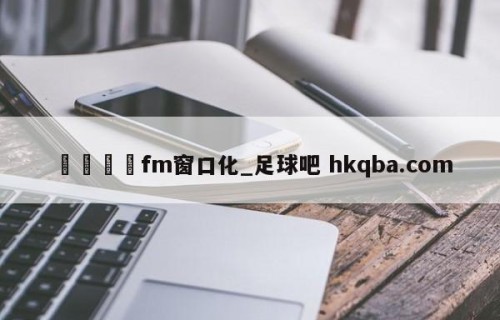 🍢fm窗口化_足球吧 hkqba.com