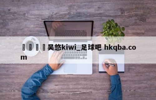 🍢吴悠kiwi_足球吧 hkqba.com