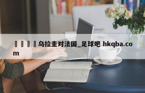 🍢乌拉圭对法国_足球吧 hkqba.com