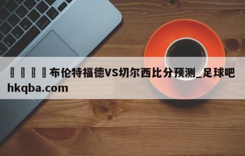 🍢布伦特福德VS切尔西比分预测_足球吧 hkqba.com