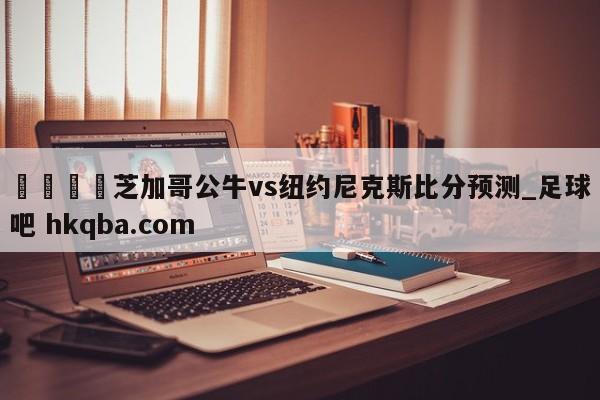 🍢芝加哥公牛vs纽约尼克斯比分预测_足球吧 hkqba.com