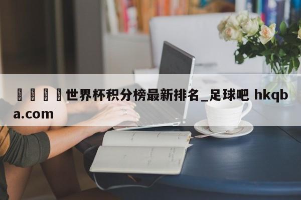 🍢世界杯积分榜最新排名_足球吧 hkqba.com
