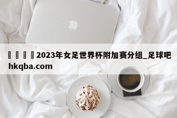 🍢2023年女足世界杯附加赛分组_足球吧 hkqba.com
