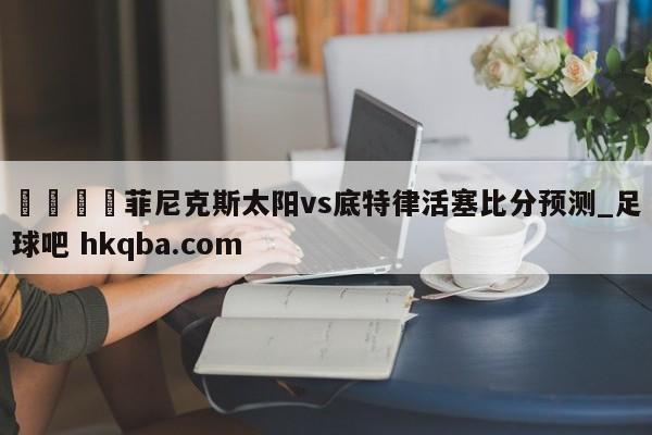 🍢菲尼克斯太阳vs底特律活塞比分预测_足球吧 hkqba.com