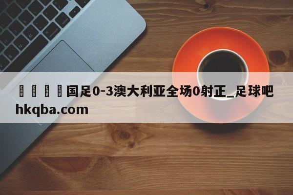 🍢国足0-3澳大利亚全场0射正_足球吧 hkqba.com