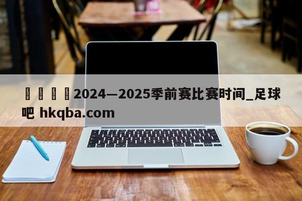 🍢2024―2025季前赛比赛时间_足球吧 hkqba.com