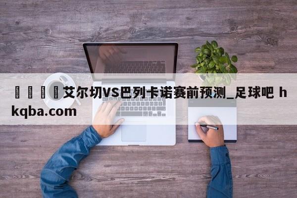 🍢艾尔切VS巴列卡诺赛前预测_足球吧 hkqba.com