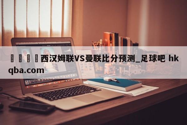 🍢西汉姆联VS曼联比分预测_足球吧 hkqba.com