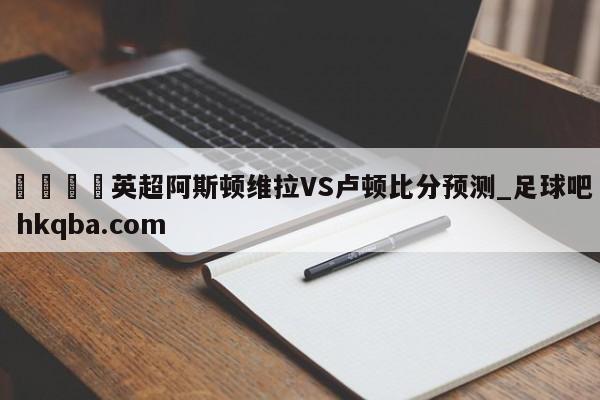 🍢英超阿斯顿维拉VS卢顿比分预测_足球吧 hkqba.com