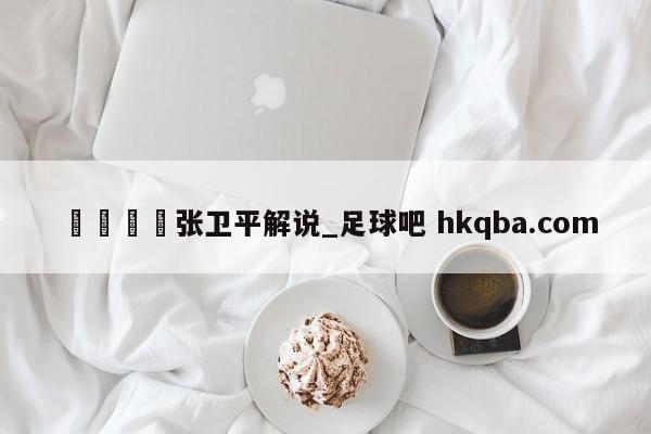 🍢张卫平解说_足球吧 hkqba.com