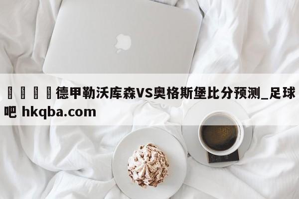 🍢德甲勒沃库森VS奥格斯堡比分预测_足球吧 hkqba.com
