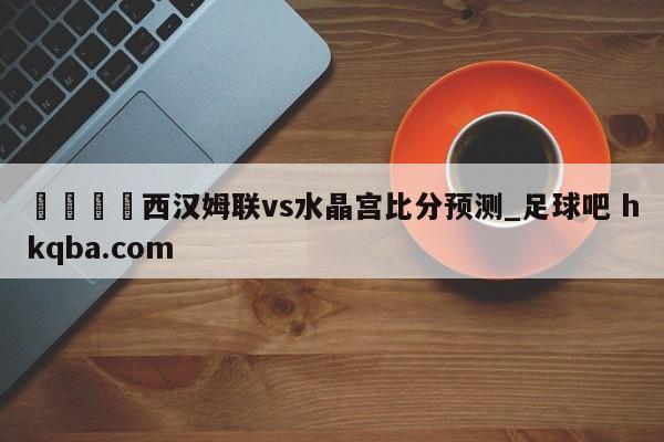 🍢西汉姆联vs水晶宫比分预测_足球吧 hkqba.com