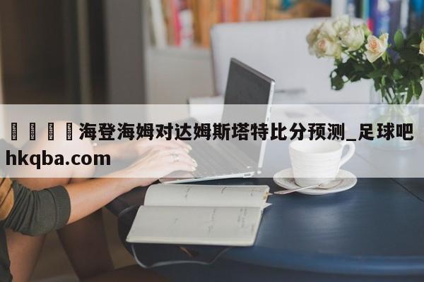 🍢海登海姆对达姆斯塔特比分预测_足球吧 hkqba.com