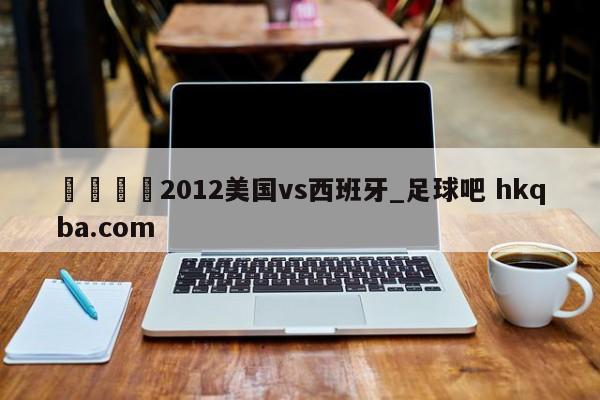 🍢2012美国vs西班牙_足球吧 hkqba.com