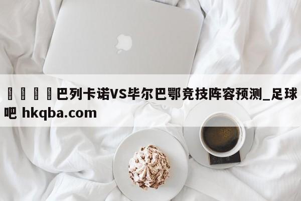 🍢巴列卡诺VS毕尔巴鄂竞技阵容预测_足球吧 hkqba.com