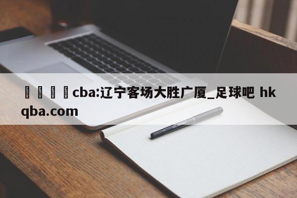 🍢cba:辽宁客场大胜广厦_足球吧 hkqba.com