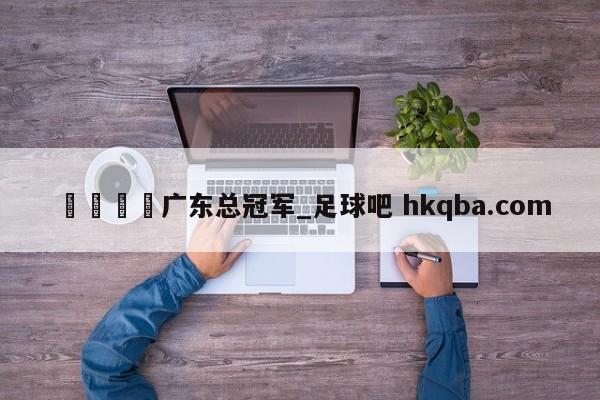 🍢广东总冠军_足球吧 hkqba.com
