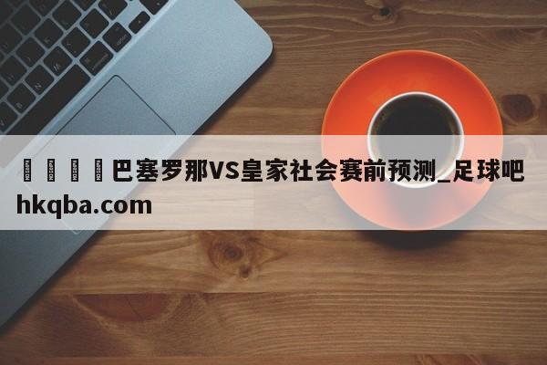 🍢巴塞罗那VS皇家社会赛前预测_足球吧 hkqba.com