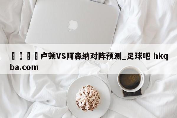 🍢卢顿VS阿森纳对阵预测_足球吧 hkqba.com