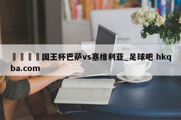 🍢国王杯巴萨vs塞维利亚_足球吧 hkqba.com