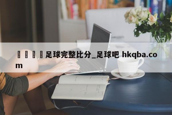 🍢足球完整比分_足球吧 hkqba.com