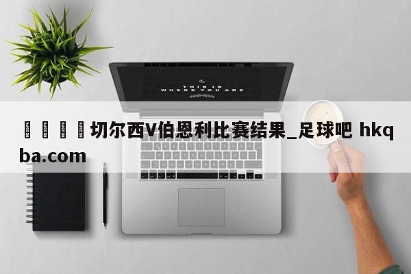 🍢切尔西V伯恩利比赛结果_足球吧 hkqba.com