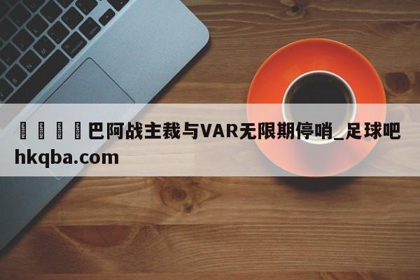 🍢巴阿战主裁与VAR无限期停哨_足球吧 hkqba.com