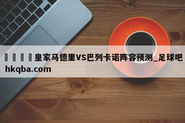 🍢皇家马德里VS巴列卡诺阵容预测_足球吧 hkqba.com