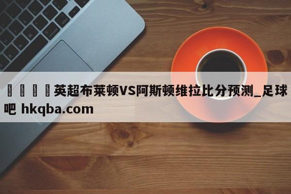 🍢英超布莱顿VS阿斯顿维拉比分预测_足球吧 hkqba.com