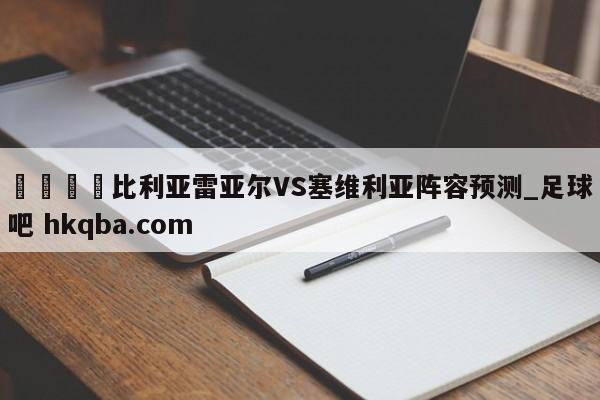🍢比利亚雷亚尔VS塞维利亚阵容预测_足球吧 hkqba.com