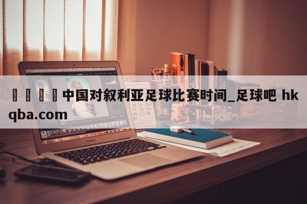 🍢中国对叙利亚足球比赛时间_足球吧 hkqba.com