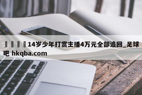 🍢14岁少年打赏主播4万元全部追回_足球吧 hkqba.com