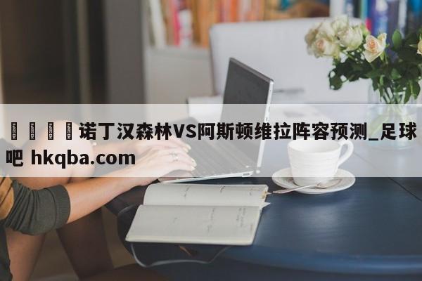 🍢诺丁汉森林VS阿斯顿维拉阵容预测_足球吧 hkqba.com