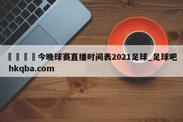 🍢今晚球赛直播时间表2021足球_足球吧 hkqba.com