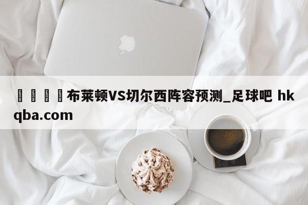 🍢布莱顿VS切尔西阵容预测_足球吧 hkqba.com