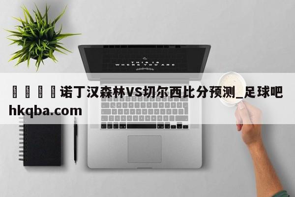 🍢诺丁汉森林VS切尔西比分预测_足球吧 hkqba.com