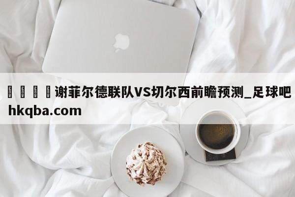 🍢谢菲尔德联队VS切尔西前瞻预测_足球吧 hkqba.com