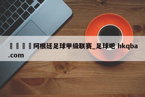 🍢阿根廷足球甲级联赛_足球吧 hkqba.com