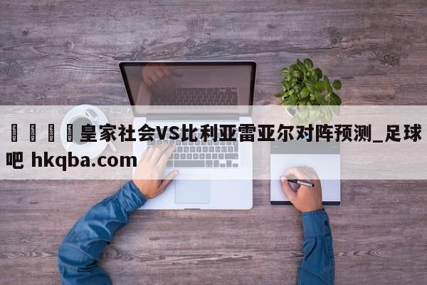 🍢皇家社会VS比利亚雷亚尔对阵预测_足球吧 hkqba.com