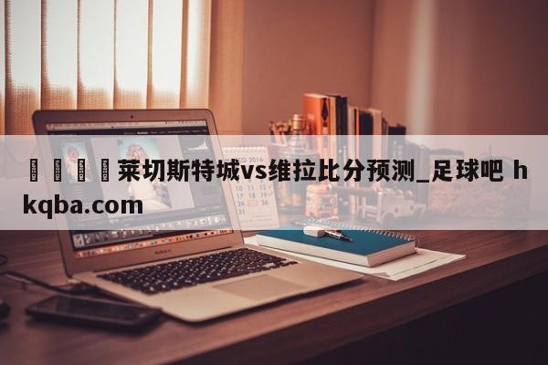 🍢莱切斯特城vs维拉比分预测_足球吧 hkqba.com