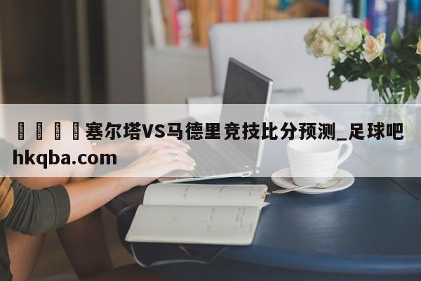 🍢塞尔塔VS马德里竞技比分预测_足球吧 hkqba.com