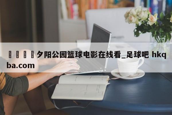 🍢夕阳公园篮球电影在线看_足球吧 hkqba.com